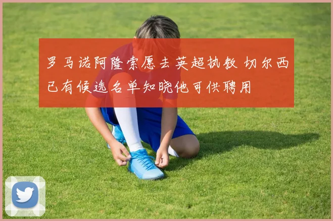 罗马诺阿隆索愿去英超执教 切尔西已有候选名单知晓他可供聘用