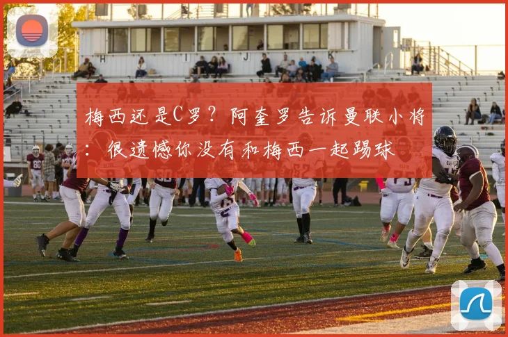 梅西还是C罗？阿奎罗告诉曼联小将：很遗憾你没有和梅西一起踢球