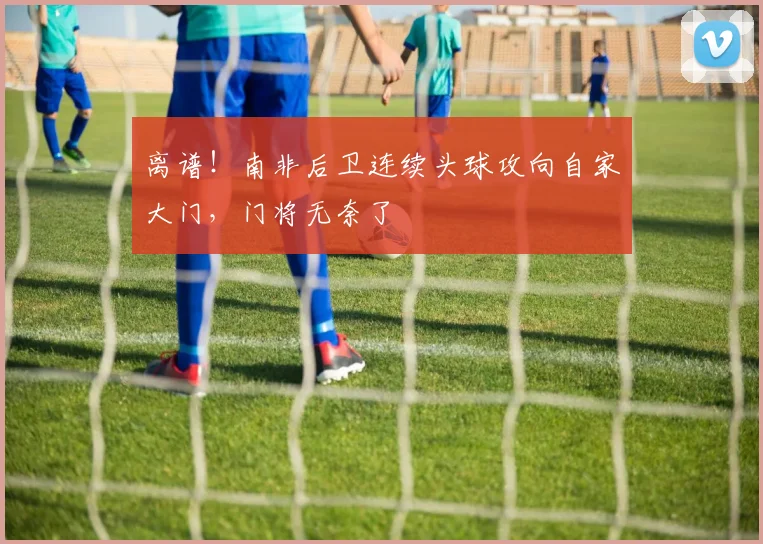离谱！南非后卫连续头球攻向自家大门，门将无奈了