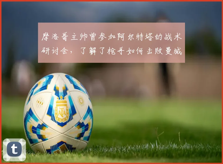 摩洛哥主帅曾参加阿尔特塔的战术研讨会，了解了枪手如何击败曼城