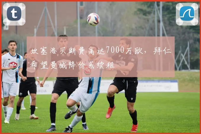 坎塞洛买断费高达7000万欧，拜仁希望曼城降价或续租