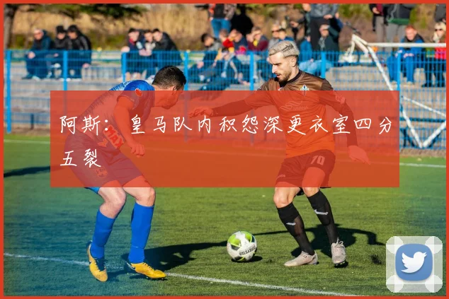 阿斯：皇马队内积怨深更衣室四分五裂