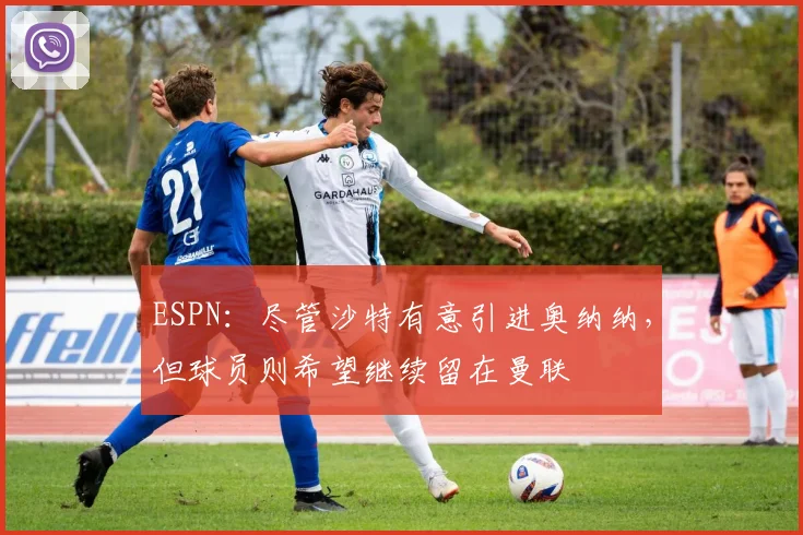 ESPN：尽管沙特有意引进奥纳纳，但球员则希望继续留在曼联