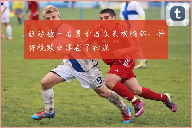旺达被一名男子当众亲吻胸部，并将视频分享在了社媒
