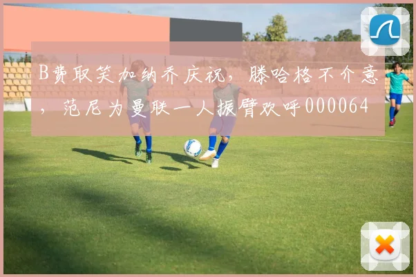 B费取笑加纳乔庆祝，滕哈格不介意，范尼为曼联一人振臂欢呼0000644