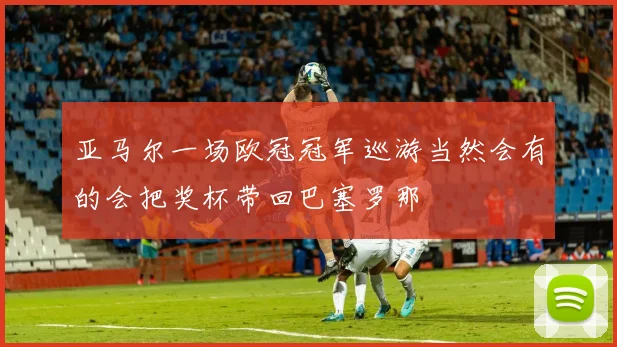 亚马尔一场欧冠冠军巡游当然会有的会把奖杯带回巴塞罗那